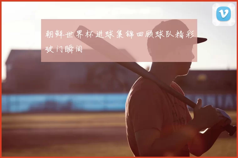 朝鲜世界杯进球集锦回顾球队精彩破门瞬间