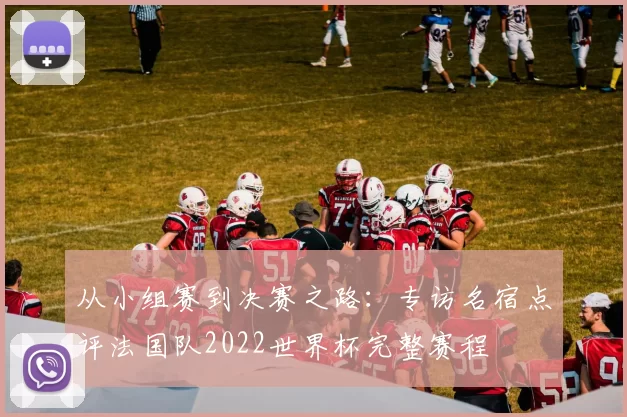 从小组赛到决赛之路：专访名宿点评法国队2022世界杯完整赛程