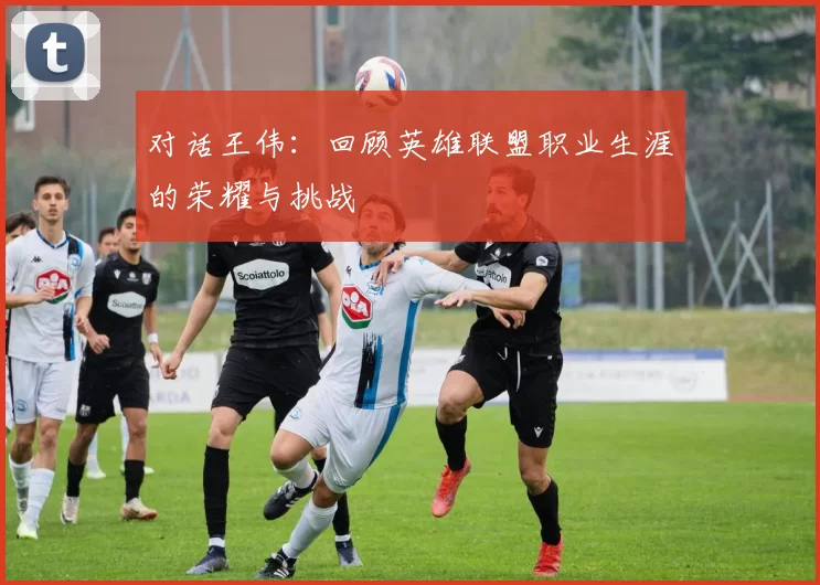 对话王伟：回顾英雄联盟职业生涯的荣耀与挑战
