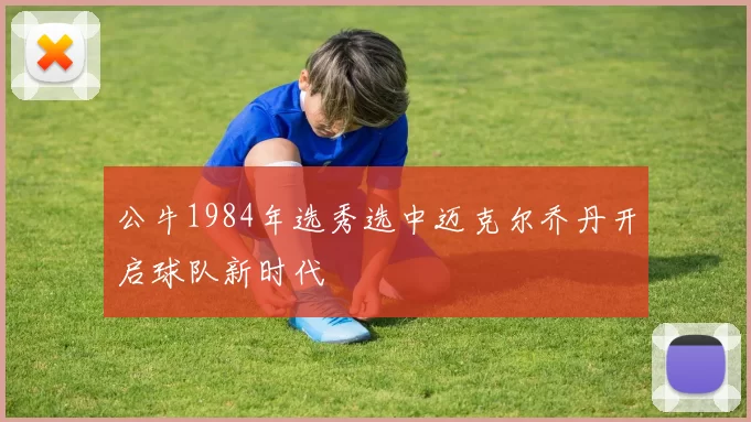 公牛1984年选秀选中迈克尔乔丹开启球队新时代