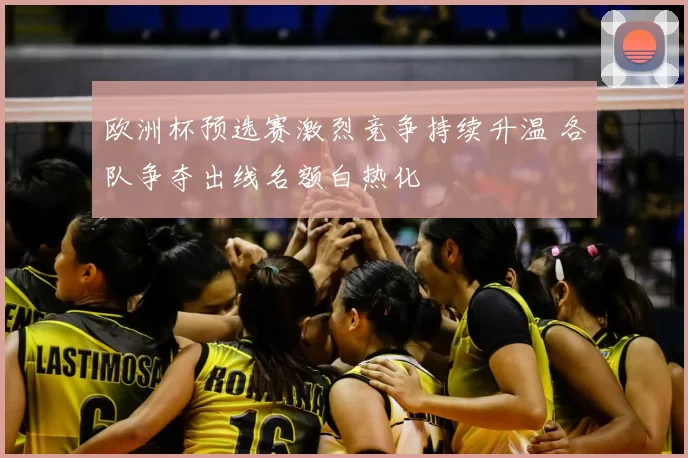 欧洲杯预选赛激烈竞争持续升温 各队争夺出线名额白热化