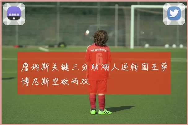 詹姆斯关键三分助湖人逆转国王萨博尼斯空砍两双
