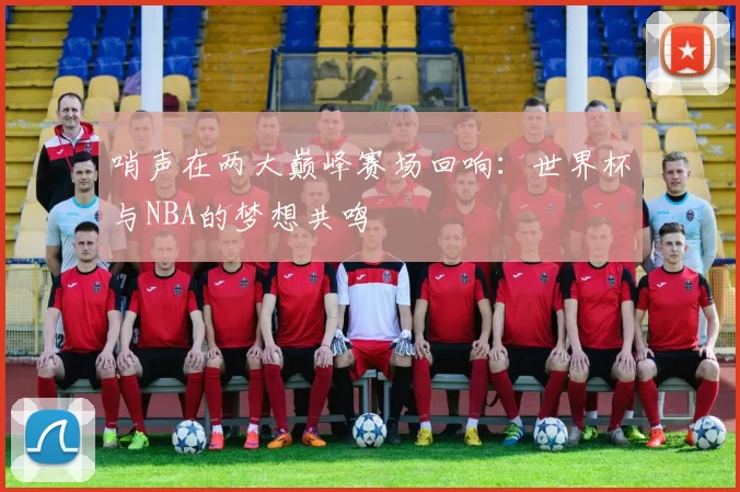 哨声在两大巅峰赛场回响：世界杯与NBA的梦想共鸣
