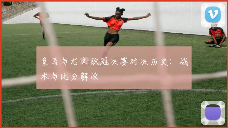皇马与尤文欧冠决赛对决历史：战术与比分解读