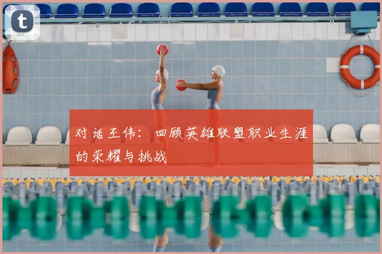 对话王伟:回顾英雄联盟职业生涯的荣耀与挑战