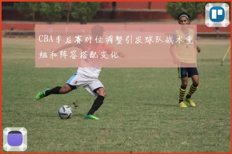 CBA季后赛对位调整引发球队战术重组和阵容搭配变化