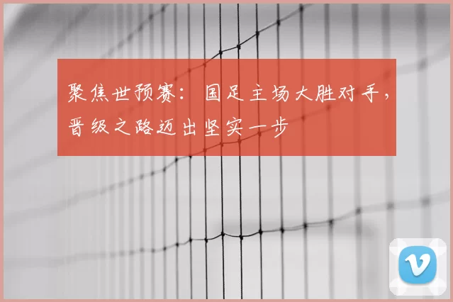聚焦世预赛:国足主场大胜对手,晋级之路迈出坚实一步
