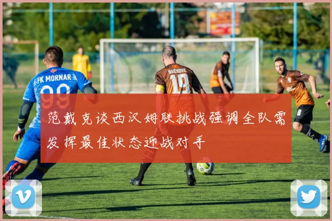 范戴克谈西汉姆联挑战强调全队需发挥最佳状态迎战对手