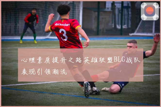 心理素质提升之路英雄联盟BLG战队表现引领潮流