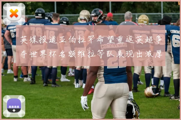 英媒报道亚伯拉罕希望重返英超争夺世界杯名额维拉等队表现出浓厚兴趣