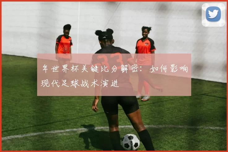 年世界杯关键比分解密：如何影响现代足球战术演进