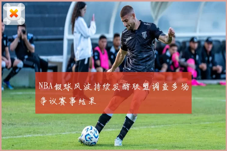 NBA假球风波持续发酵联盟调查多场争议赛事结果