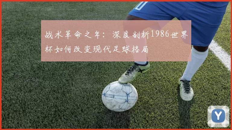 战术革命之年：深度剖析1986世界杯如何改变现代足球格局