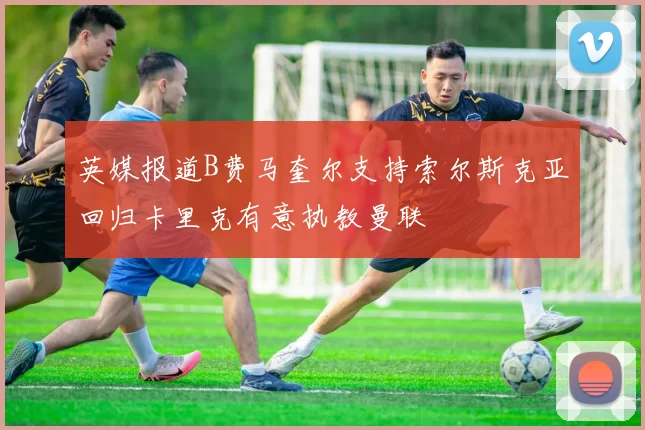 英媒报道B费马奎尔支持索尔斯克亚回归卡里克有意执教曼联