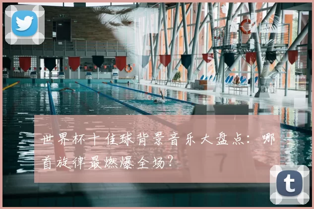 世界杯十佳球背景音乐大盘点：哪首旋律最燃爆全场？