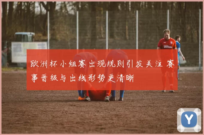 欧洲杯小组赛出现规则引发关注 赛事晋级与出线形势更清晰