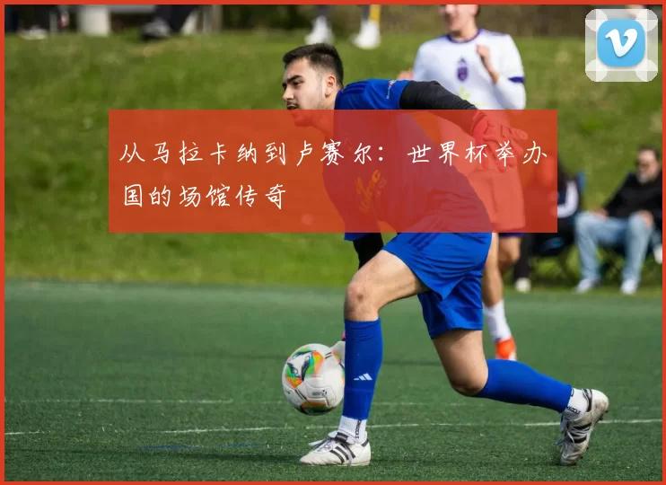 从马拉卡纳到卢赛尔：世界杯举办国的场馆传奇