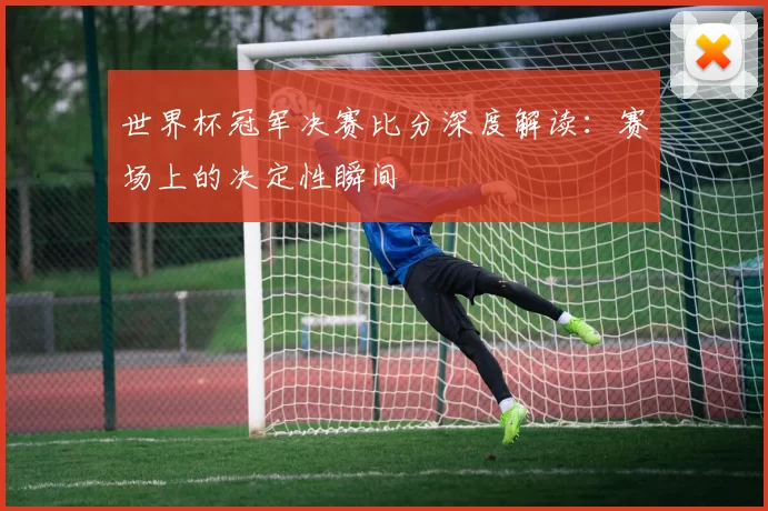 世界杯冠军决赛比分深度解读：赛场上的决定性瞬间