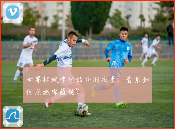 世界杯旋律中的非洲元素：音乐如何点燃绿茵场？