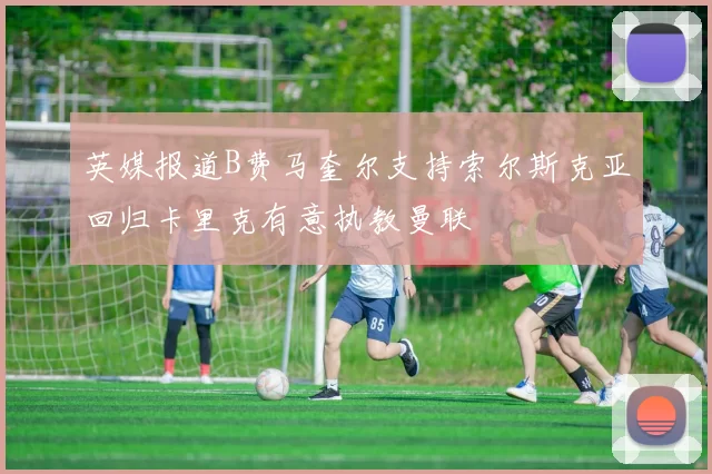 英媒报道B费马奎尔支持索尔斯克亚回归卡里克有意执教曼联