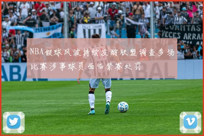 NBA假球风波持续发酵联盟调查多场比赛涉事球员面临禁赛处罚