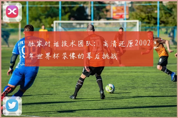 独家对话技术团队：高清还原2002年世界杯录像的幕后挑战