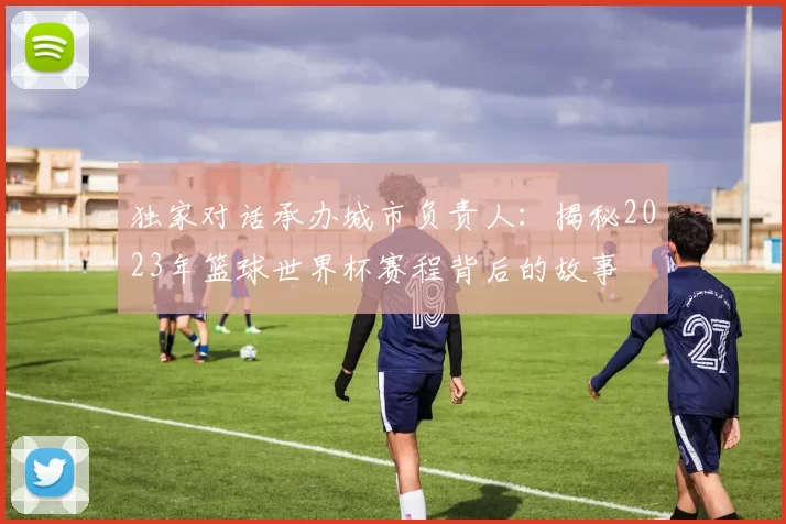 独家对话承办城市负责人：揭秘2023年篮球世界杯赛程背后的故事