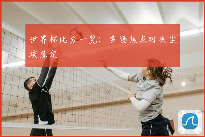 世界杯比分一览：多场焦点对决尘埃落定