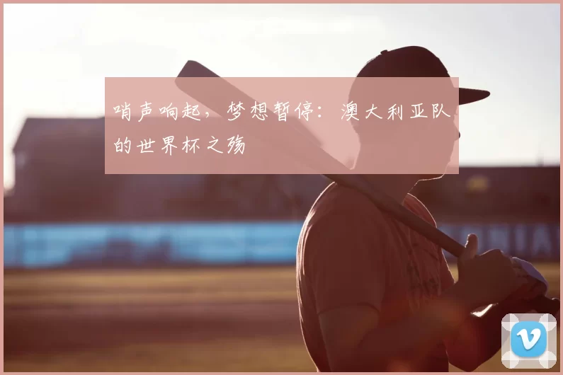哨声响起，梦想暂停：澳大利亚队的世界杯之殇