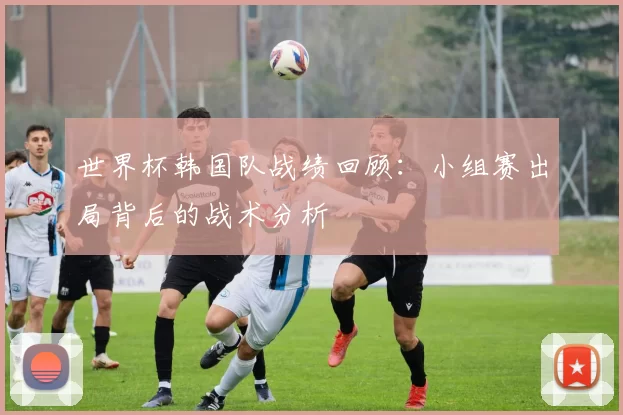 世界杯韩国队战绩回顾：小组赛出局背后的战术分析