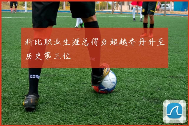 科比职业生涯总得分超越乔丹升至历史第三位
