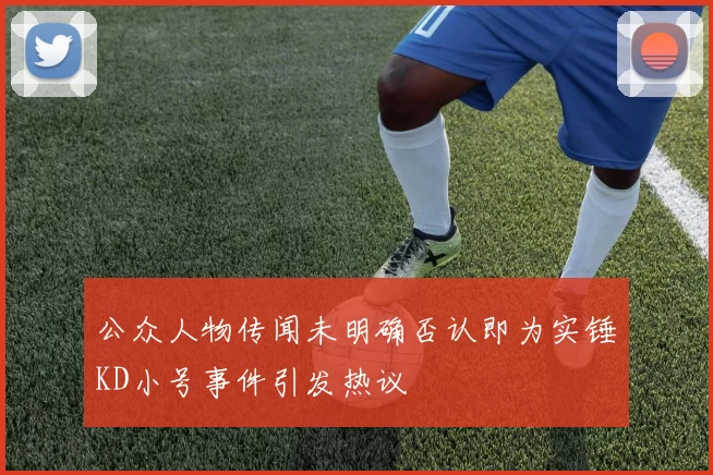 公众人物传闻未明确否认即为实锤KD小号事件引发热议