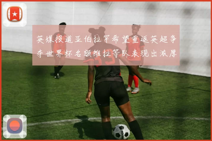 英媒报道亚伯拉罕希望重返英超争夺世界杯名额维拉等队表现出浓厚兴趣