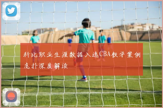 科比职业生涯数据入选CBA教学案例虎扑深度解读