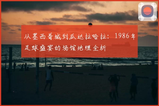 从墨西哥城到瓜达拉哈拉：1986年足球盛宴的场馆地理全析